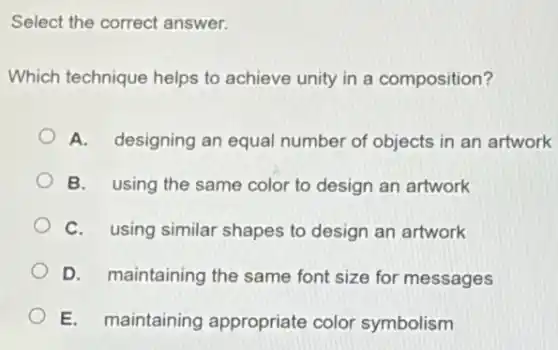 Select the correct answer.
Which technique helps to achieve unity in a composition?
A. designing an equal number of objects in an artwork
B. using the same color to design an artwork
C. using similar shapes to design an artwork
D. maintaining the same font size for messages
E. maintaining appropriate color symbolism