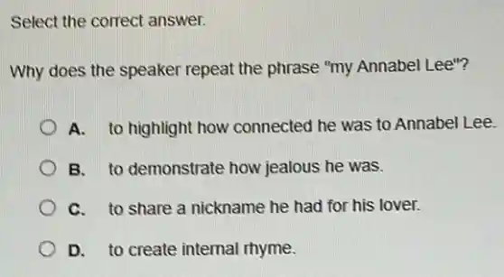 Select the correct answer.
Why does the speaker repeat the phrase "my Annabel Lee"?
A. to highlight how connected he was to Annabel Lee.
B. to demonstrate how jealous he was.
C. to share a nickname he had for his lover.
D. to create internal rhyme.