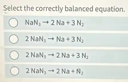 Select the correctly balanced equation.
NaN_(3)arrow 2Na+3N_(2)
2NaN_(3)arrow Na+3N_(2)
2NaN_(3)arrow 2Na+3N_(2)
2NaN_(3)arrow 2Na+N_(2)