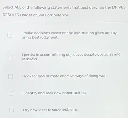 Select ALL of the following statements that best describe the DRIVES
RESULTS Leader of Self Competency.
I make decisions based on the information given and by
using best judgment.
I persist in accomplishing objectives despite obstacles and
setbacks.
I look for new or more effective ways of doing work.
I identify and seek new opportunities. generation
I try new ideas to solve problems.