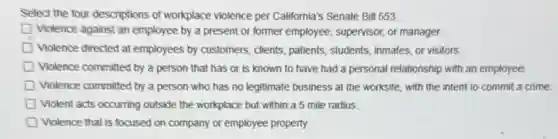 Select the four descriptions of workplace violence per California's Senate Bill 553.
Violence against an employee by a present or former employee, supervisor, or manager.
D Violence directed at employees by customers, clients, patients,students, inmates, or visitors.
D Violence committed by a person that has or is known to have had a personal relationship with an employee.
Violence committed by a person who has no legitimate business at the worksite, with the intent to commit a crime.
Violent acts occurring outside the workplace but within a 5 mile radius.
D Violence that is focused on company or employee property.