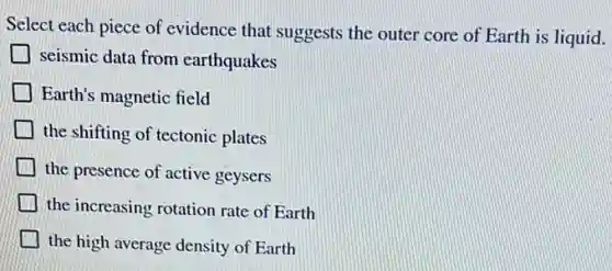 Select each piece of evidence that suggests the outer core of Earth is liquid.
seismic data from earthquakes
Earth's magnetic field
the shifting of tectonic plates
the presence of active geysers
the increasing rotation rate of Earth
the high average density of Earth