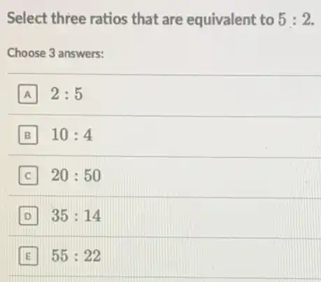 Select three ratios that are equivalent to 5:2
Choose 3 answers:
A 2:5
B 10:4
C 20:50
D 35:14
E 55:22