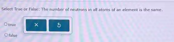 Select True or False:The number of neutrons in all atoms of an element is the same.
true
false