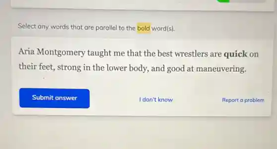 Select any words that are parallel to the bold word(s)
Aria Montgomery taught me that the best wrestlers are quick on
their feet, strong in the lower body, and good at maneuvering.
