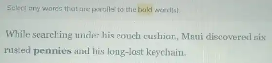 Select any words that are parallel to the bold word(s).
While searching under his couch cushion, Maui discovered six
rusted pennies and his long-lost keychain.