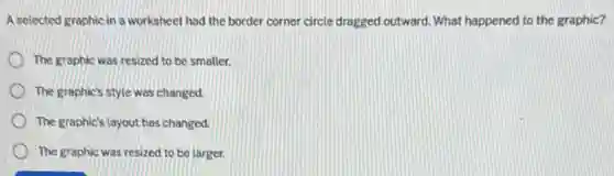 A selected graphic in a worksheet had the border corner circle dragged outward What happened to the graphic?
The graphic was resized to be smaller.
The graphic's style was changed.
The graphic's layout has changed.
The graphic was resized to be larger.