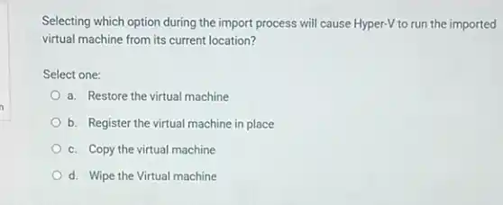 Selecting which option during the import process will cause Hyper-V to run the imported
virtual machine from its current location?
Select one:
a. Restore the virtual machine
b. Register the virtual machine in place
c. Copy the virtual machine
d. Wipe the Virtual machine
