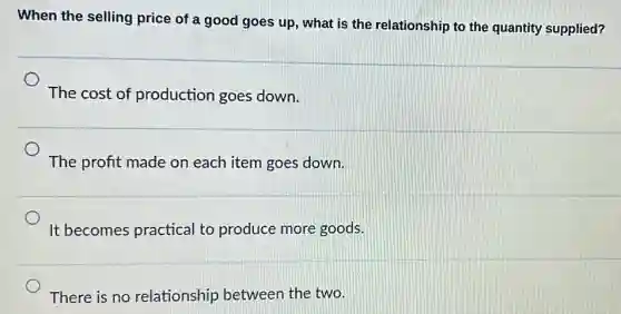 When the selling price of a good goes up, what is the relationship to the quantity supplied?
The cost of production goes down.
The profit made on each item goes down.
It becomes practical to produce more goods.
There is no relationship between the two.