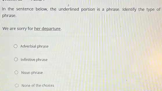 In the sentence below.the underlined portion is a phrase. Identify the type of
phrase.
We are sorry for her departure.
Adverbial phrase
Infinitive phrase
Noun phrase
None of the choices