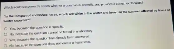 Which sentence correctly states whether a question is scientific, and provides a correct explanation?
"Is the lifespan of snowshoe hares, which are white in the winter and brown in the summer, affected by levels of
winter snowfall?"
Yes, because the question is specific.
No, because the question cannot be tested in a laboratory.
Yes, because the question has already been answered.
No, because the question does not lead to a hypothesis.