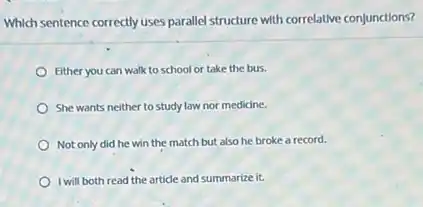 Which sentence correctly uses parallel structure with correlative conjunctions?
Either you can walk to school or take the bus.
She wants neither to study law nor medicine.
Not only did he win the match but also he broke a record.
I will both read the article and summarize it.