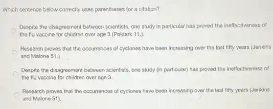 Which sentence below correctly uses parentheses for a citation?
Despite the disagreement between scientists, one study in particular has proved the ineffectiveness of
the flu vaccine for children over age 3 (Poldark 11.)
Research proves that the occurrences of cyclones have been increasing over the last fifty years (Jenkins
and Malone 51.)
Despite the disagreement between scientists, one study (in particular) has proved the ineffectiveness of
the flu vaccine for children over age 3.
Research proves that the occurrences of cyclones have been increasing over the last fifty years (Jenkins
and Malone 51).