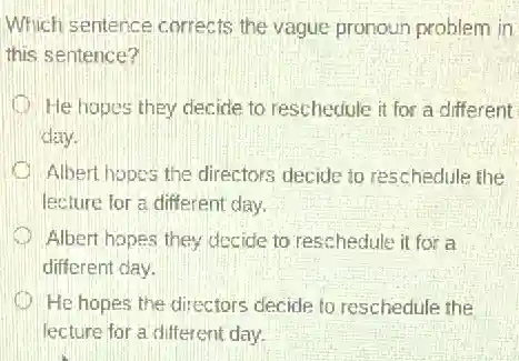 Which sentence corrects the vague pronoun problem in
this sentence?
He hopes they decide to reschedule it for a different
day.
Albert hopes the directors decide to reschedule the
lecture for a different day.
Albert hopes they decide to reschedule it for a
different day.
He hopes the directors decide to reschedule the
lecture for a different day.