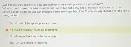 Does this sentence demonstrate the standard use of an apostrophe to show possession?
DeRay's cousin cooked the best casserole last Easter,but that's only one of the tasty things we had to eat.
Conner's sweet potato pie was just delicious. I think every member of the Conners family should enter the FFA's
baking contest.
Yes, all uses of the apostrophes are correct.
No, "Connors family" needs an apostrophe.
No, all uses of the apostrophe are incorrect.
No, "DeRay's cousin" is incorrect.