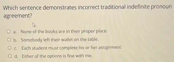 Which sentence demonstrates incorrect traditional indefinite pronoun
agreement?
a. None of the books are in their proper place.
b. Somebody left their wallet on the table.
c. Each student must complete his or her assignment.
d. Either of the options is fine with me.