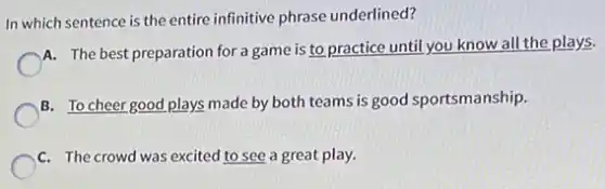 In which sentence is the entire infinitive phrase underlined?
A. The best preparation for a game is to practice until you know all the plays.
B. To cheer good plays made by both teams is good sportsmanship.
C. The crowd was excited to see a great play.