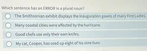 Which sentence has an ERROR in a plural noun?
The Smithsonian exhibit displays the inauguration gowns of many First Ladies.
Many coastal cities were affected by the hurricane.
Good chefs use only their own knifes.
My cat, Cooper, has used up eight of his nine lives.