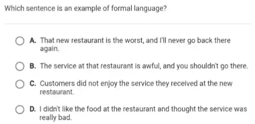 Which sentence is an example of formal language?
A. That new restaurant is the worst, and I'll never go back there
again.
B. The service at that restaurant is awful and you shouldn't go there.
C. Customers did not enjoy the service they received at the new
restaurant.
D. I didn't like the food at the restaurant and thought the service was
really bad.