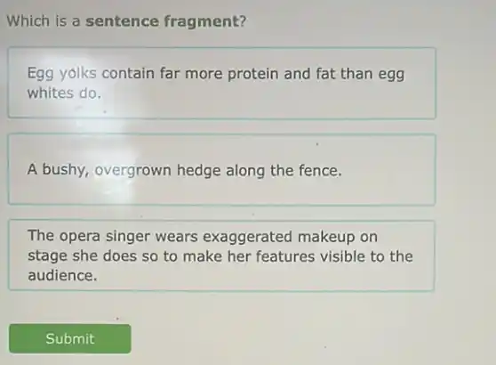 Which is a sentence fragment?
Egg yolks contain far more protein and fat than egg
whites do.
A bushy, overgrown hedge along the fence.
The opera singer wears exaggerated makeup on
stage she does so to make her features visible to the
audience.
