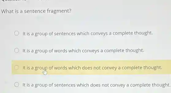 What is a sentence fragment?
It is a group of sentences which conveys a complete thought.
It is a group of words which conveys a complete thought.
It is a group of words which does not convey a complete thought.
It is a group of sentences which does not convey a complete thought.