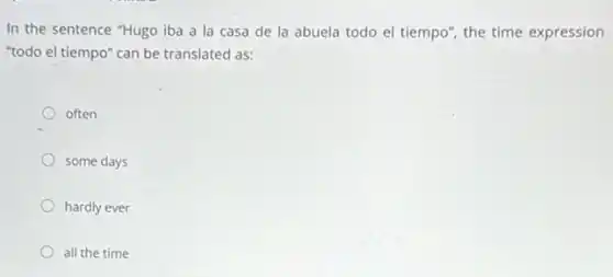 In the sentence "Hugo iba a la casa de la abuela todo el tiempo", the time expression
"todo el tiempo" can be translated as:
often
some days
hardly ever
all the time