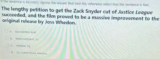 If the sentence is incorrect, choose the answer that best fits; otherwise select that the sentence is fine.
The lengthy petition to get the Zack Snyder cut of Justice League
succeeded, and the film proved to be a massive improvement to the
original release by Joss Whedon.
a. succeeded and
b. improvement, to
c. release, by
d. no corrections needed