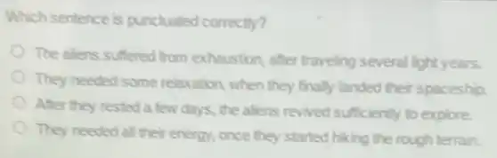 Which sentence is punctuated correctly?
The alens suffered from exhaustion, after traveling several light years.
They needed some relaxation, when they finally landed their spaceship.
After they rested a few days, the aliens revived sufficiently to explore.
They needed all their energy, once they started hiking the rough terrain.