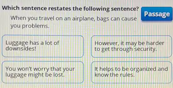 Which sentence restates the following sentence?
When you travel on an airplane, bags can cause
you problems.
Luggage has a lot of
downsides!
However, it may be harder
to get through security.
You won't worry that your
luggage might be lost.
It helps to be organized and
know the rules.
