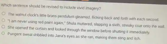 Which sentence should be revised to include vivid imagery?
The walnut clock's little brass pendulum gleamed,flicking back and forth with each second.
"I am never using red paint again," Shula muttered, slapping a sixth streaky coat onto the wall.
She opened the curtain and looked through the window before shutting it immediately.
Pungent sweat dribbled into Jana's eyes as she ran, making them sting and itch.