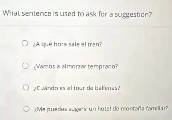 What sentence is used to ask for a suggestion?
¿A qué hora sale el tren?
¿Vamos a almorzar temprano?
¿Cuándo es el tour de ballenas?
¿Me puedes sugerir un hotel de montaña familiar?