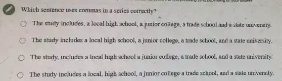 Which sentence uses commas in a series correctly?
The study includes, a local high school, a junior college, a trade school and a state university.
The study includes a local high school, a junior college, a trade school, and a state university.
The study, includes a local high school a junior college, a trade school, and a state university.
The study includes a local, high school, a junior college a trade school, and a state university.