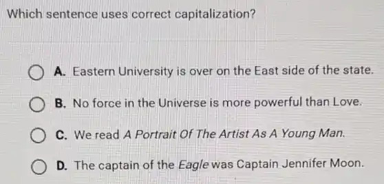 Which sentence uses correct capitalization?
A. Eastern University is over on the East side of the state.
B. No force in the Universe is more powerful than Love.
C. We read A Portrait Of The Artist As A Young Man.
D. The captain of the Eagle was Captain Jennifer Moon.