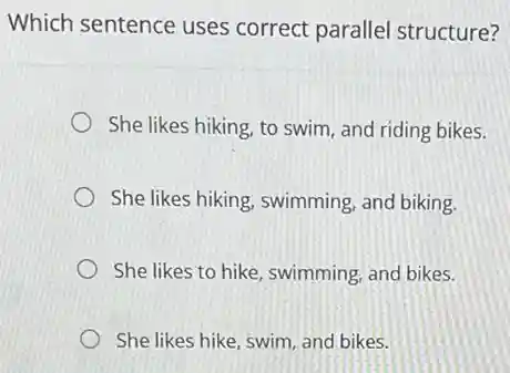 Which sentence uses correct parallel structure?
She likes hiking, to swim, and riding bikes.
She likes hiking, swimming and biking.
She likes to hike swimming, and bikes.
She likes hike, swim and bikes.