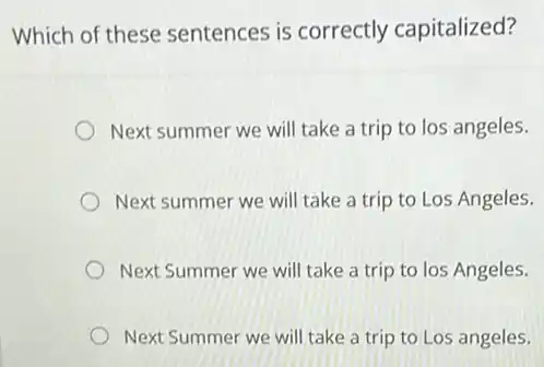 Which of these sentences is correctly capitalized?
Next summer we will take a trip to los angeles.
Next summer we will take a trip to Los Angeles.
Next Summer we will take a trip to los Angeles.
Next Summer we will take a trip to Los angeles.
