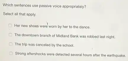 Which sentences use passive voice appropriately?
Select all that apply.
Her new shoes were worn by her to the dance.
The downtown branch of Midland Bank was robbed last night.
The trip was canceled by the school.
Strong aftershocks were detected several hours after the earthquake.