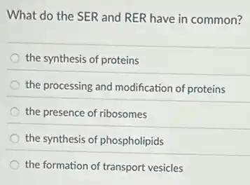 What do the SER and RER have in common?
the synthesis of proteins
the processing and modification of proteins
the presence of ribosomes
the synthesis of phospholipids
the formation of transport vesicles