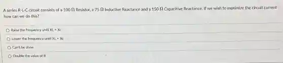 A series R-L-C circuit consists of a 100Omega Resistor, a 75Omega Inductive Reactance and a 150Omega Capacitive Reactance. If we wish to maximize the circuit current
how can we do this?
Raise the frequency until XL=Xc
Lower the Frequency until XL=Xc
Can't be done
Double the value of R