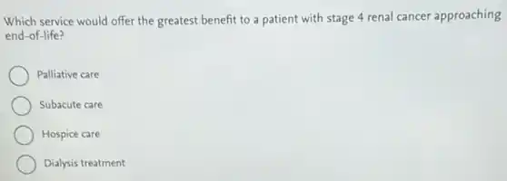 Which service would offer the greatest benefit to a patient with stage 4 renal cancer approaching
end-of-life?
Palliative care
Subacute care
Hospice care
Dialysis treatment