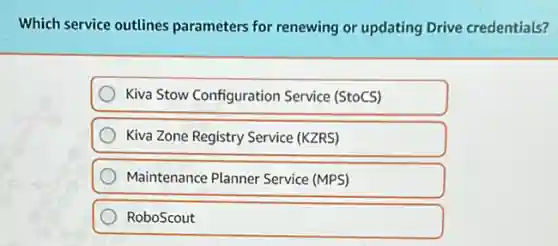 Which service outlines parameters for renewing or updating Drive credentials?
Kiva Stow Configuration Service (StoCS)
Kiva Zone Registry Service (KZRS)
Maintenance Planner Service (MPS)
RoboScout