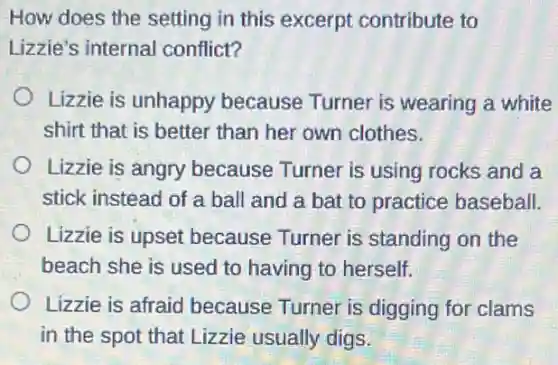 How does the setting in this excerpt contribute to
Lizzie's internal conflict?
Lizzie is unhappy because Turner is wearing a white
shirt that is better than her own clothes.
Lizzie is angry because Turner is using rocks and a
stick instead of a ball and a bat to practice baseball.
Lizzie is upset because Turner is standing on the
beach she is used to having to herself.
Lizzie is afraid because Turner is digging for clams
in the spot that Lizzie usually digs.
