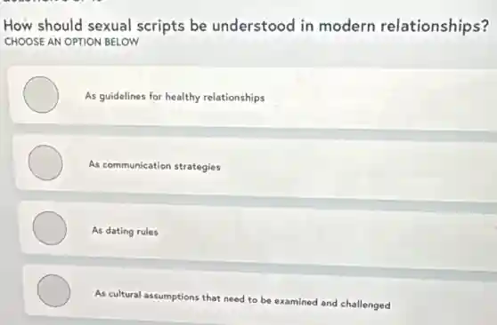 How should sexual scripts be understood in modern relationships?
CHOOSE AN OPTION BELOW
As guidelines for healthy relationships
As communication strategies
As dating rules
As cultural assumptions that need to be examined and challenged