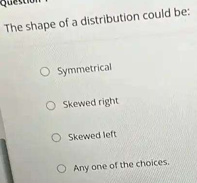 The shape of a distribution could be:
Symmetrical
Skewed right
Skewed left
Any one of the choices.