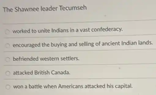 The Shawnee leader Tecumseh
worked to unite Indians in a vast confederacy.
encouraged the buying and selling of ancient Indian lands.
befriended western settlers.
attacked British Canada.
won a battle when Americans attacked his capital.