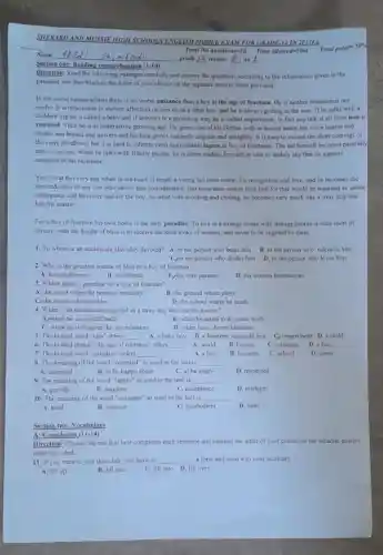 SHERARO AND MUSSIE HIGH SCHOOLS ENGLE II MODEL EXAM FOR GRADE 12 IN 201265
Section one: Reading comprehension (1-10)
Direction: Read the following passages carefully and answer the questions according to the information given in the
passages and then blacken the letter of your choice on the separate answer sheet provided.
In the world human affairs there is no worse nuisance than a boy at the age of fourteen.He is neither omamental nor
useful. It is impossible to shower affection on him as on a little boy; and he is always getting in the way. If he talks with a
childish lisp he is called a baby and if answers in a grown up way he is called impertinent. In fact any talk at all from him is
resented. Then he is at unattractive growing age.He grows out of his clothes with in docent haste; his voice hoarse and
breaks and breaks and quivers and his face grows suddenly angular and unsightly. It is easy to excuse the short comings of
the carly childhood, but it is hard to tolerate even unavoidable lapses in boy of fourteens The lad himself becomes painfully
self-conscious. When he talks with elderly people, he is cither unduly form ard or else so unduly shy that he appears
ashamed of his existence
Yet it is at this very age when in his heart of hearts a young lad most craves for recognition and love; and he becomes the
devoted slave of any one who shows him consideration But none dare openly love him for that would be regarded as undue
indulgence and therefore bad for the boy. So what with scolding and chiding, he becomes very much like a stray dog that
lost his master.
For a boy of fourteen his own home is the only paradise To live in a strange house with strange people is little short of
torture, with the height of bliss is to receive the kind looks of women, and never to be slighted by them
1. To whom is an adolescent slavishly devoted?A, to the person who beats him B, to the person who tolerates him
C.to the person who chides him D, to the person who loves him
2. Who is the greatest source of bliss to a boy of fourteen?
A, his neighbours
B, his friends Chis own parents
D. his women benefactors
3. Which place a paradise for a boy of fourteen?
A, the street where he practice mischief B. the ground where plays
C/the house where resides D. the school where he reads
4. When is an adolescent regarded as a stray dog that lost his master?
A.when he is scolded badly B. when he asked to do some work
C, when he is forgiven for his mistakes D, when he is shown kindness
5. The bolded word "him"refers __ A. a baby boy B, a fourteen years old boy C) impertinent D, a child
6. The bolded phrase "the age of fourteen"refers __ A. world B. human C, nuisance D, a boy
7. The bolded word "paradise" refers __ A, a boy B. fourteen C, school D. home
8. The meaning of the word "resented" as used in the text is __
A. accepted
B, to be happy about C, to be angry D. respected
9. The meaning of the word "lapses" as used in the text is __
A. growth
B. laughter C, acceptance D. mistakes
10. The meaning of the word "nuisance" as used in the text is __
A. kind B. humour C, disobedient D. baby
Section two: Vocabulary
A: Completion (11-14)
Direction: Choose the one that best completes each sentence and blacken the letter of your choice on the separate answer
sheet provided.
11. If you want to join that club, you have to __ a form and send it to your secretary
A. fill up
B. fill out C.fill into D,fill over