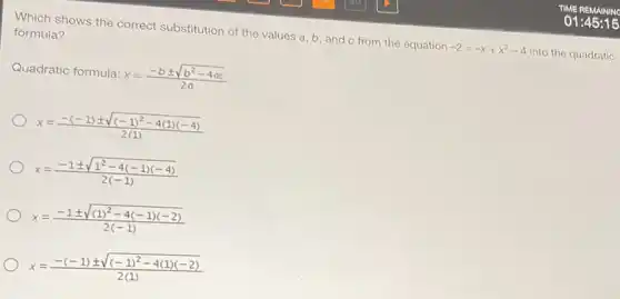 Which shows the correct substitution of the values a,b,and c from the equation -2=-x+x^2-4 into the quadratic
formula?
Quadratic formula: x=(-bpm sqrt (b^2-4ac))/(2a)
x=(-(-1)pm sqrt ((-1)^2-4(1)(-4)))/(2(1))
x=(-1pm sqrt (1^2-4(-1)(-4)))/(2(-1))
x=(-1pm sqrt ((1)^2-4(-1)(-2)))/(2(-1))
x=(-(-1)pm sqrt ((-1)^2-4(1)(-2)))/(2(1))