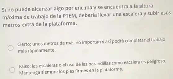 Si no puede alcanzar algo por encima y se encuentra a la altura
máxima de trabajo de la PTEM, debería Ilevar una escalera y subir esos
metros extra de la plataforma.
Cierto; unos metros de más no importan y asi podrá completar el trabajo
más rápidamente.
Falso; las escaleras o el uso de las barandillas como escalera es peligroso.
Mantenga siempre los pies firmes en la plataforma.