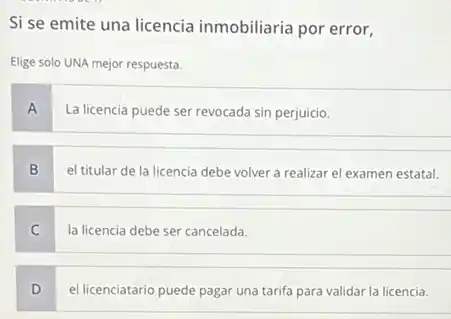 Si se emite una licencia inmobiliaria por error.
Elige solo UNA mejor respuesta.
A
La licencia puede ser revocada sin perjuicio.
B
el titular de la licencia debe volver a realizar el examen estatal.
C
la licencia debe ser cancelada.
D
el licenciatario puede pagar una tarifa para validar la licencia.