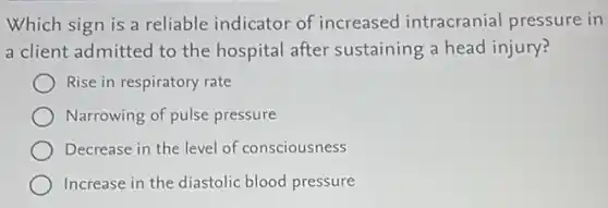 Which sign is a reliable indicator of increased intracranial pressure in
a client admitted to the hospital after sustaining a head injury?
Rise in respiratory rate
Narrowing of pulse pressure
Decrease in the level of consciousness
Increase in the diastolic blood pressure