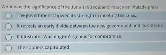 What was the significance of the June 1783 soldiers' march on Philadelphia?
The government showed its strength in meeting the crisis.
It reveals an early divide between the new government and its citizens.
It illustrates Washington's genius for compromise.
The soldiers capitulated.